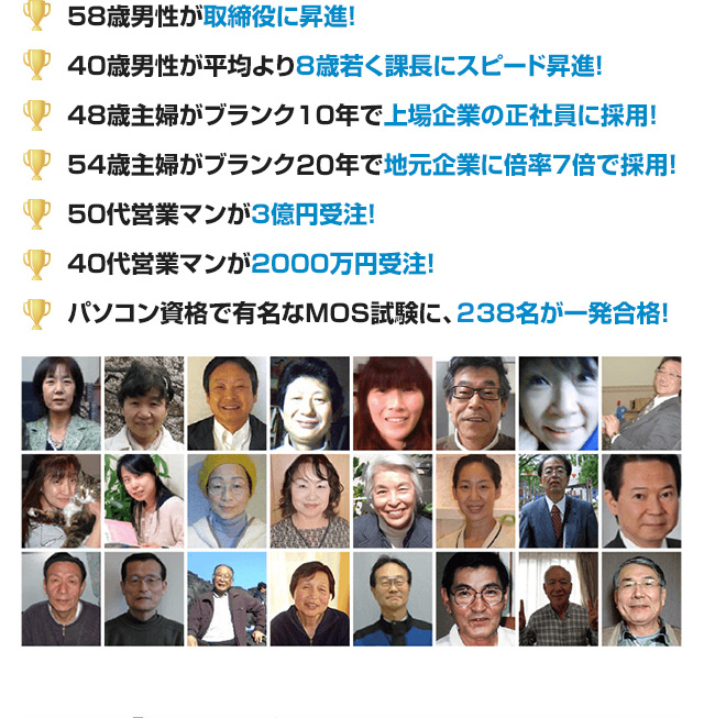 58歳男性が取締役に昇進！ 40歳男性が平均より8歳若く課長にスピード昇進！ 48歳主婦がブランク10年で上場企業の正社員に採用！ 54歳主婦がブランク20年で地元企業に倍率7倍で採用！ 50代営業マンが3億円受注！ 40代営業マンが2000万円受注！ パソコン資格で有名なMOS試験に、238名が一発合格！