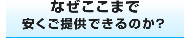 なぜここまで安くご提供できるのか?